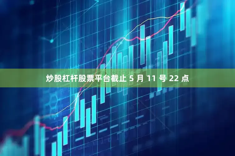 炒股杠杆股票平台截止 5 月 11 号 22 点
