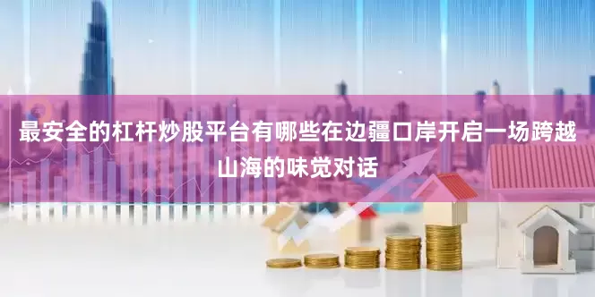 最安全的杠杆炒股平台有哪些在边疆口岸开启一场跨越山海的味觉对话