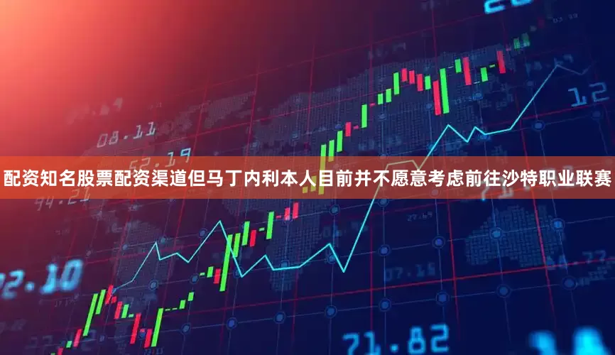 配资知名股票配资渠道但马丁内利本人目前并不愿意考虑前往沙特职业联赛