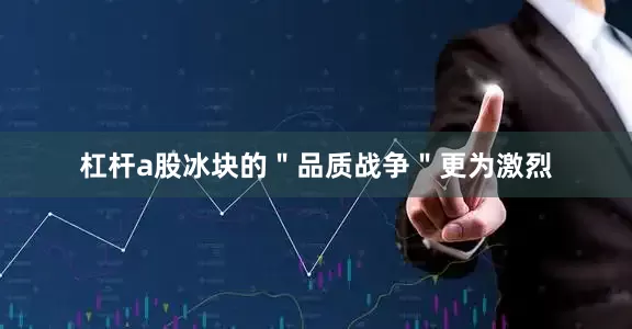 杠杆a股冰块的＂品质战争＂更为激烈