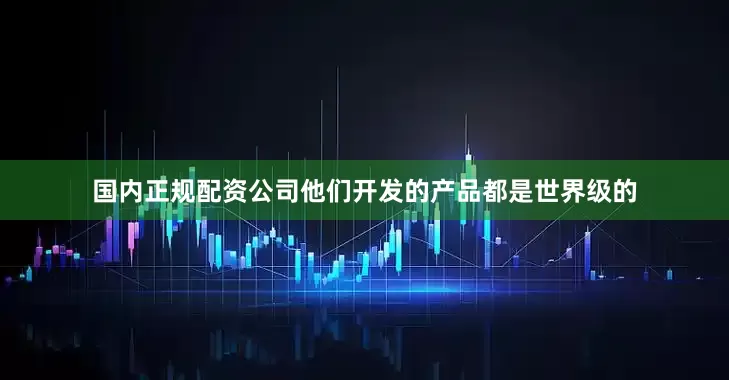 国内正规配资公司他们开发的产品都是世界级的