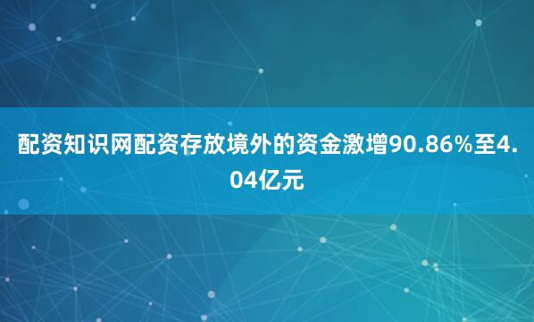 配资知识网配资存放境外的资金激增90.86%至4.04亿元