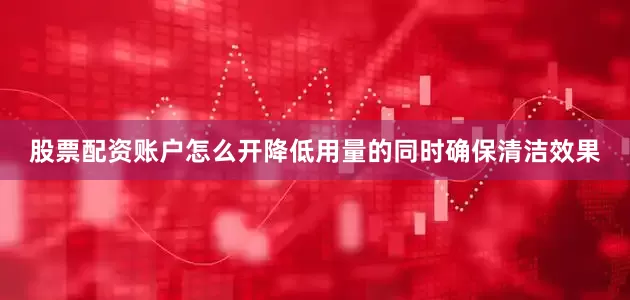 股票配资账户怎么开降低用量的同时确保清洁效果