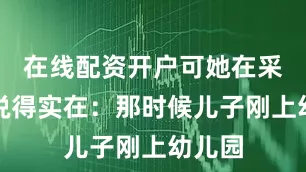在线配资开户可她在采访里说得实在：那时候儿子刚上幼儿园